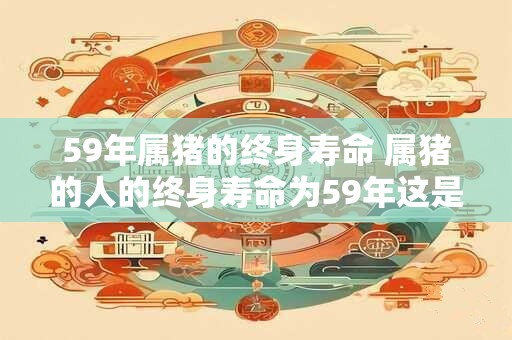 59年属猪的终身寿命 属猪的人的终身寿命为59年这是真的吗