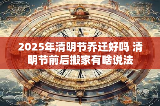 2025年清明节乔迁好吗 清明节前后搬家有啥说法 2025年清明节乔迁好吗 清明节前后搬家有啥说法