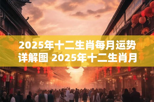 2025年十二生肖每月运势详解图 2025年十二生肖月运势图解准确吗
