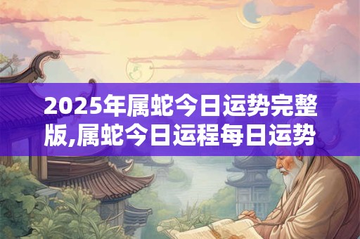 2025年属蛇今日运势完整版,属蛇今日运程每日运势查询