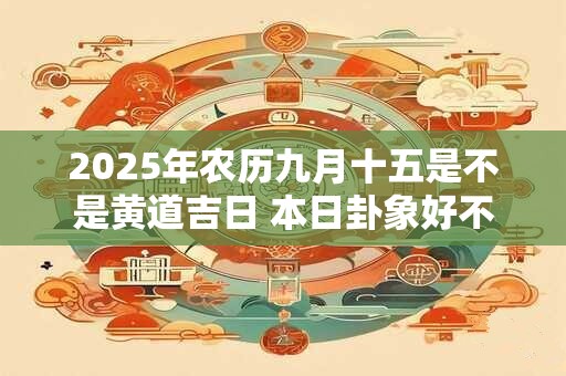 2025年农历九月十五是不是黄道吉日 本日卦象好不好 2025年农历九月十五是不是黄道吉日 本日卦象好不好