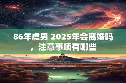 86年虎男 2025年会离婚吗，注意事项有哪些