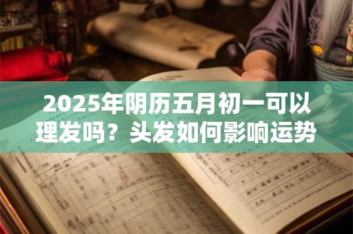 2025年阴历五月初一可以理发吗？头发如何影响运势？