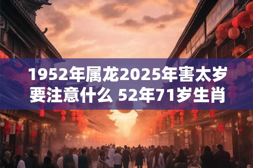 1952年属龙2025年害太岁要注意什么 52年71岁生肖龙逢兔年运势如何 1952年属龙2025年害太岁要注意什么 52年71岁生肖龙逢兔年运势如何
