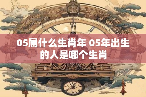 05属什么生肖年 05年出生的人是哪个生肖