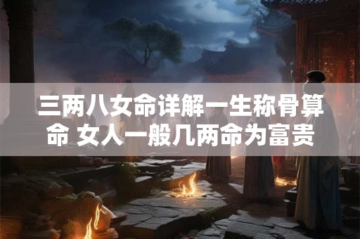 三两八女命详解一生称骨算命 女人一般几两命为富贵命