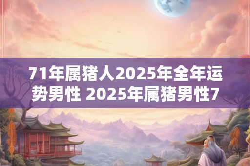 71年属猪人2025年全年运势男性 2025年属猪男性71年生的全年运势如何 71年属猪人2025年全年运势男性 2025年属猪男性71年生的全年运势如何