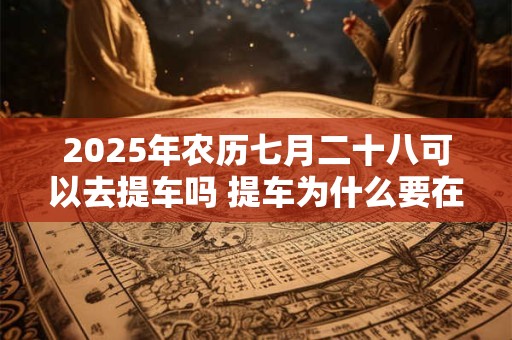 2025年农历七月二十八可以去提车吗 提车为什么要在上午