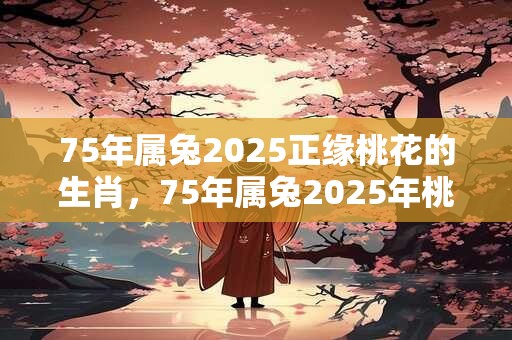 75年属兔2025正缘桃花的生肖，75年属兔2025年桃花方位