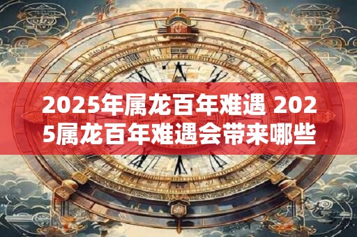 2025年属龙百年难遇 2025属龙百年难遇会带来哪些巨大影响