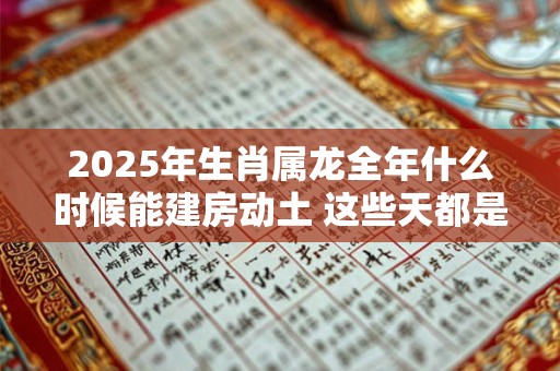 2025年生肖属龙全年什么时候能建房动土 这些天都是吉日