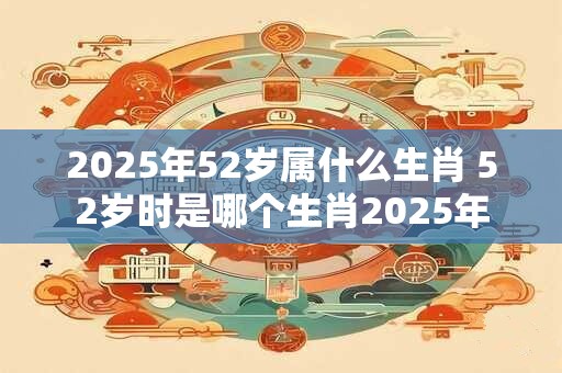 2025年52岁属什么生肖 52岁时是哪个生肖2025年 2025年52岁属什么生肖 52岁时是哪个生肖2025年