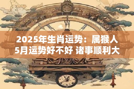2025年生肖运势：属猴人5月运势好不好 诸事顺利大吉大利