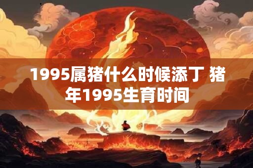 1995属猪什么时候添丁 猪年1995生育时间 1995属猪什么时候添丁 猪年1995生育时间