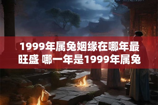 1999年属兔姻缘在哪年最旺盛 哪一年是1999年属兔人姻缘最旺盛的时候
