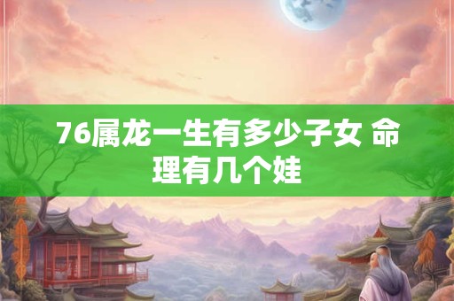 76属龙一生有多少子女 命理有几个娃