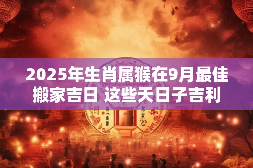 2025年生肖属猴在9月最佳搬家吉日 这些天日子吉利