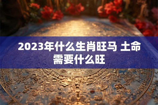 2023年什么生肖旺马 土命需要什么旺
