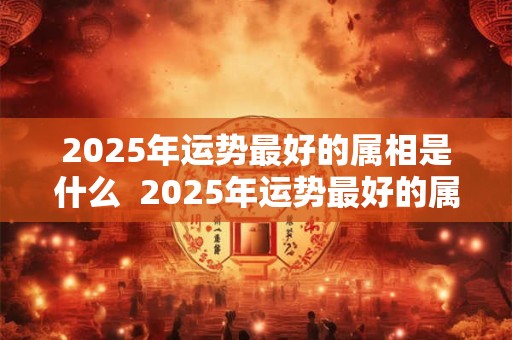 2025年运势最好的属相是什么  2025年运势最好的属相