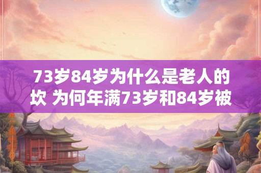 73岁84岁为什么是老人的坎 为何年满73岁和84岁被视为老人的分界线