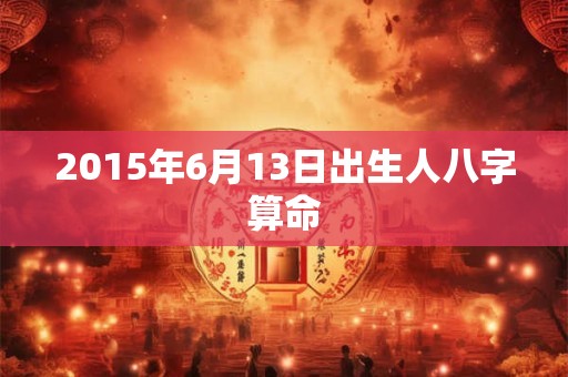 2015年6月13日出生人八字算命 2015年6月13日出生人八字算命
