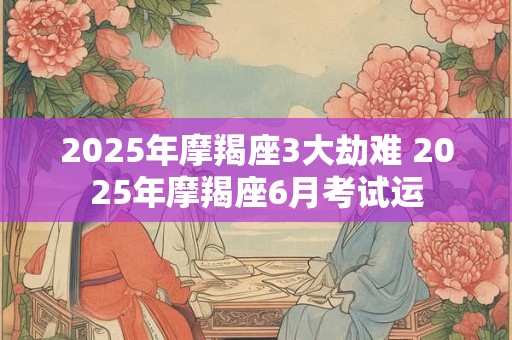 2025年摩羯座3大劫难 2025年摩羯座6月考试运