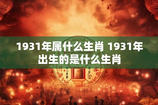 1931年属什么生肖 1931年出生的是什么生肖
