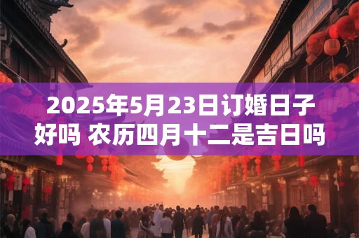 2025年5月23日订婚日子好吗 农历四月十二是吉日吗