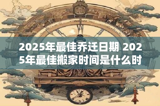 2025年最佳乔迁日期 2025年最佳搬家时间是什么时候