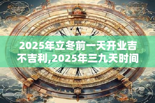2025年立冬前一天开业吉不吉利,2025年三九天时间表