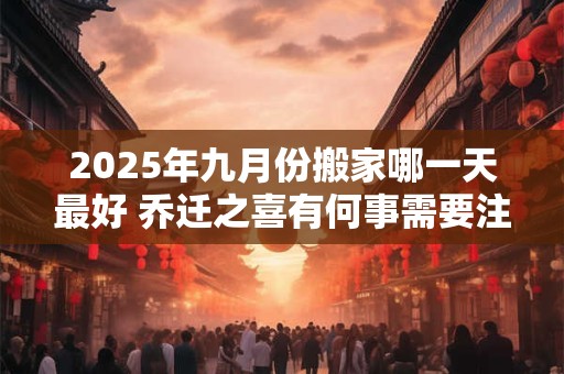 2025年九月份搬家哪一天最好 乔迁之喜有何事需要注意