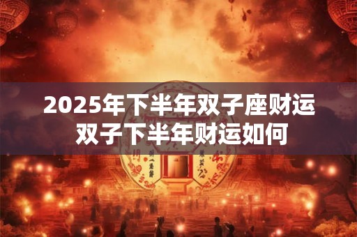 2025年下半年双子座财运 双子下半年财运如何