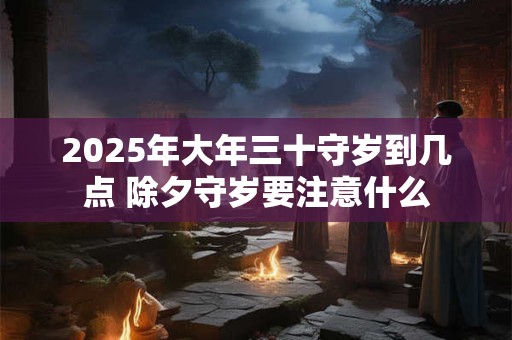 2025年大年三十守岁到几点 除夕守岁要注意什么