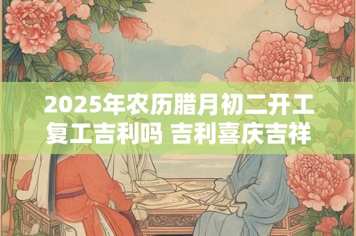 2025年农历腊月初二开工复工吉利吗 吉利喜庆吉祥话 2025年农历腊月初二开工复工吉利吗 吉利喜庆吉祥话
