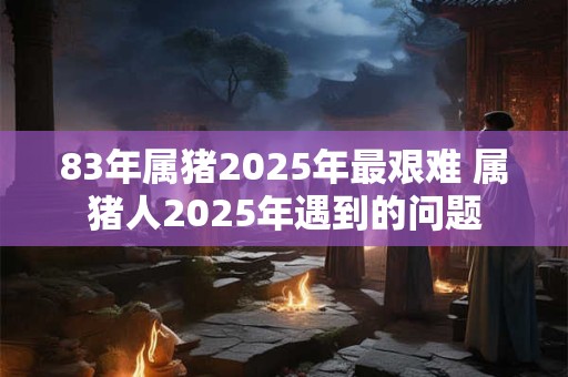 83年属猪2025年最艰难 属猪人2025年遇到的问题