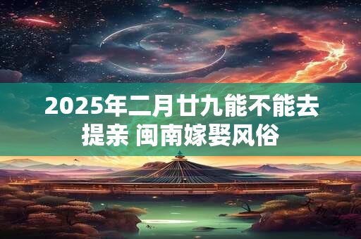 2025年二月廿九能不能去提亲 闽南嫁娶风俗