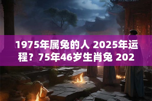 1975年属兔的人 2025年运程？75年46岁生肖兔 2025年运势