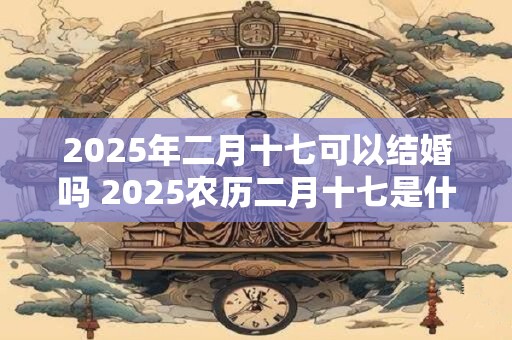 2025年二月十七可以结婚吗 2025农历二月十七是什么日子