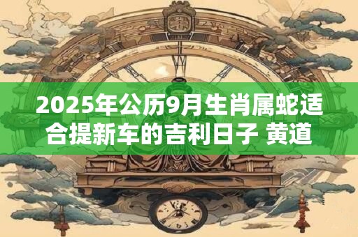 2025年公历9月生肖属蛇适合提新车的吉利日子 黄道吉日查询
