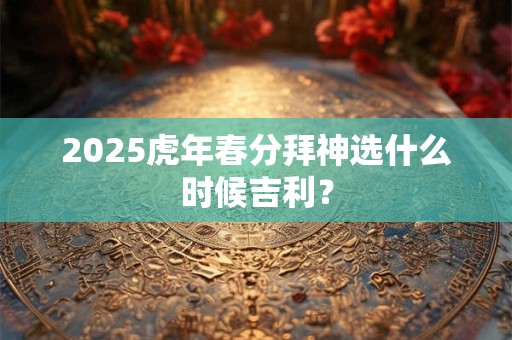 2025虎年春分拜神选什么时候吉利？