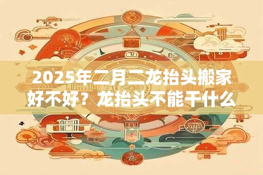 2025年二月二龙抬头搬家好不好？龙抬头不能干什么？