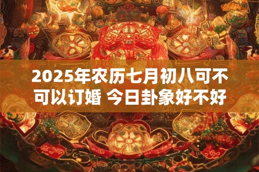 2025年农历七月初八可不可以订婚 今日卦象好不好