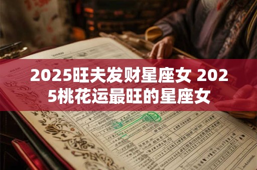 2025旺夫发财星座女 2025桃花运最旺的星座女