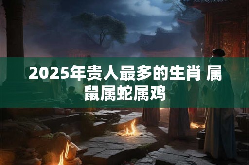 2025年贵人最多的生肖 属鼠属蛇属鸡