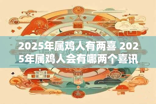 2025年属鸡人有两喜 2025年属鸡人会有哪两个喜讯 2025年属鸡人有两喜 2025年属鸡人会有哪两个喜讯