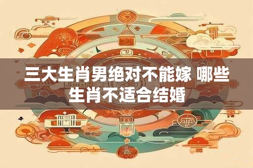 三大生肖男绝对不能嫁 哪些生肖不适合结婚