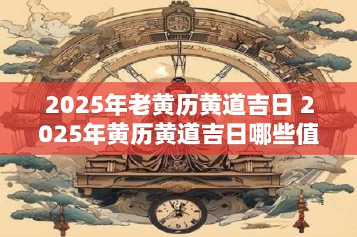 2025年老黄历黄道吉日 2025年黄历黄道吉日哪些值得特别注意