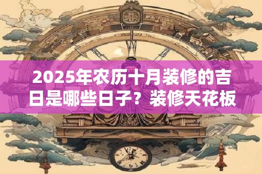 2025年农历十月装修的吉日是哪些日子？装修天花板的风水