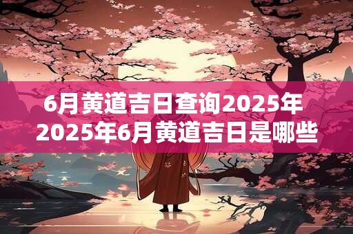 6月黄道吉日查询2025年 2025年6月黄道吉日是哪些