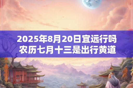 2025年8月20日宜远行吗 农历七月十三是出行黄道吉日吗 2025年8月20日宜远行吗 农历七月十三是出行黄道吉日吗